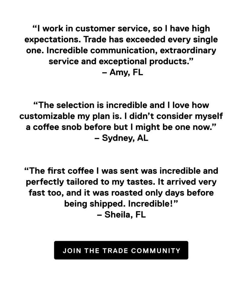 “I work in customer service, so I have high expectations. Trade has exceeded every single one.&nbsp;Incredible communication, extraordinary service and exceptional products.”  – Amy, FL   “The selection is incredible and I love how customizable my plan is. I didn’t consider myself a coffee snob before but I might be one now.” – Sydney, AL   “The first coffee I was sent was incredible and perfectly tailored to my tastes. It arrived very fast too, and it was roasted only days before being shipped. Incredible!” – Sheila, FL. Join the Trade community.