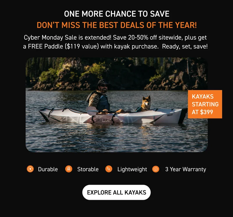 CYBER MONDAY STARTS NOW! SAVE UP TO 50% OFF + GET FREE SHIPPING WITH $800 PURCHASE AND FREE PADDLE WITH ANY KAYAK PURCHASE CYBER MONDAY STARTS NOW! SAVE UP TO 50% OFF + GET FREE SHIPPING WITH $800 PURCHASE AND FREE PADDLE WITH ANY KAYAK PURCHASE