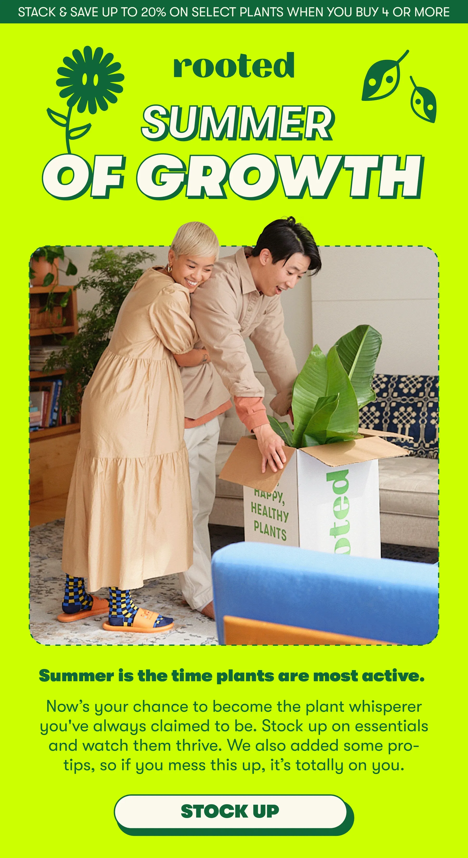 TACK & SAVE UP TO 20% ON SELECT PLANTS WHEN YOU BUY 4 OR MORE  SUMMER OF GROWTH Summer is the time plants are most active. Now’s your chance to become the plant whisperer you've always claimed to be. Stock up on essentials and watch them thrive. We also added some pro-tips, so if you mess this up, it’s totally on you. [STOCK UP]