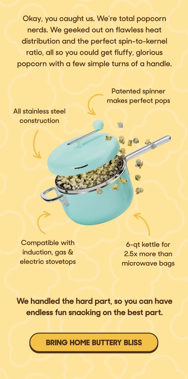 Okay, you caught us. We’re total popcorn nerds. We geeked out on flawless heat distribution and the perfect spin-to-kernel ratio, all so you could get fluffy, glorious popcorn with a few simple turns of a handle.  ← Patented spinner makes perfect pops ← All stainless steel construction ← 6-qt kettle for 2.5x more than microwave bags ← Compatible with induction, gas & electric stovetops  We handled the hard part, so you can have endless fun snacking on the best part. BRING HOME BUTTERY BLISS