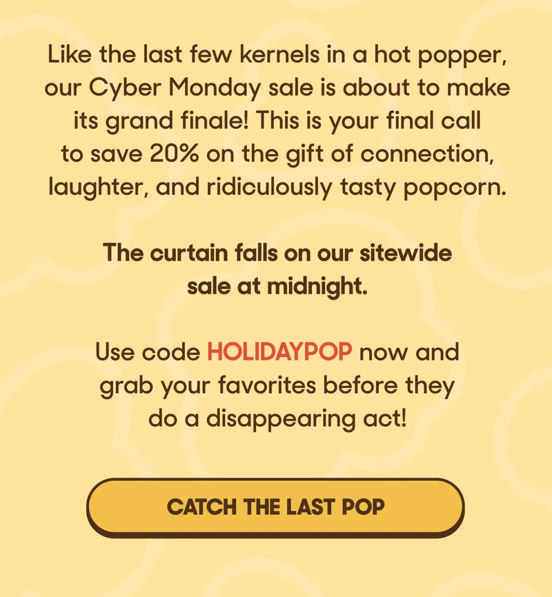 Like the last few kernels in a hot popper, our Cyber Monday sale is about to make its grand finale! This is your final call to save 20% on the gift of connection, laughter, and ridiculously tasty popcorn.The curtain falls on our sitewide sale at midnight. Use code HOLIDAYPOP now and grab your favorites before they do a disappearing act! CATCH THE LAST POP