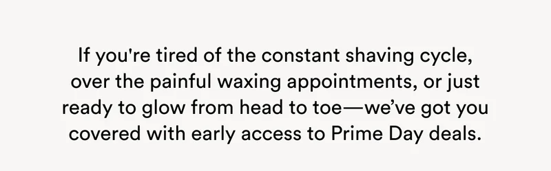 If you're tired of the constant shaving cycle, over the painful waxing appointments, or just ready to glow from head to toe—we’ve got you covered with early access to Prime Day deals.