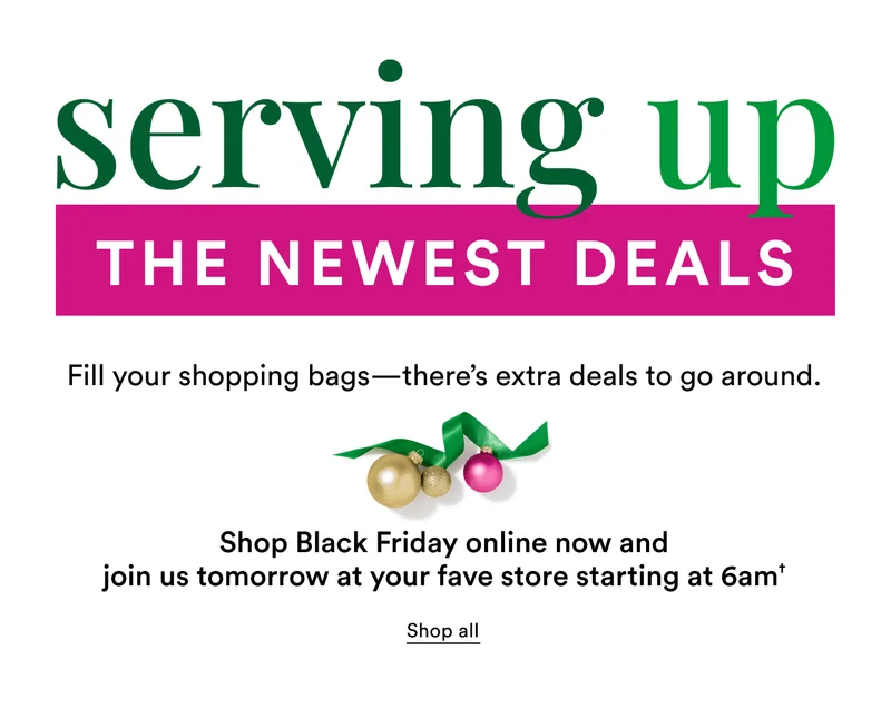 Serving up the newest deals | Fill your shopping bags-there's extra deals to go around. Shop Black Friday online now and join us tomorrow at your fave store starting at 6am
