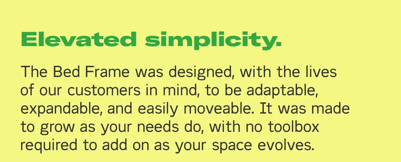 Elevated simplicity. The Bed Frame was designed, with the lives of our customers in mind, to be adaptable, expandable, and easily moveable. It was made to grow as your needs do, with no toolbox required to add on as your space evolves.