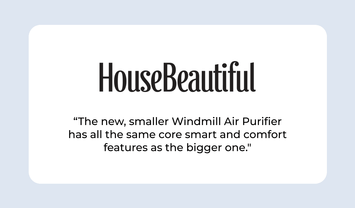 HOUSE BEAUTIFUL “The new, smaller Windmill Air Purifier has all the same core smart and comfort features as the bigger one."