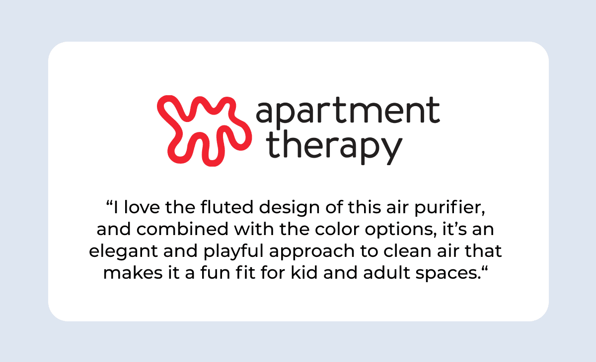 apartment therapy “I love the fluted design of this air purifier, and combined with the color options, it’s an elegant and playful approach to clean air that makes it a fun fit for kid and adult spaces.“