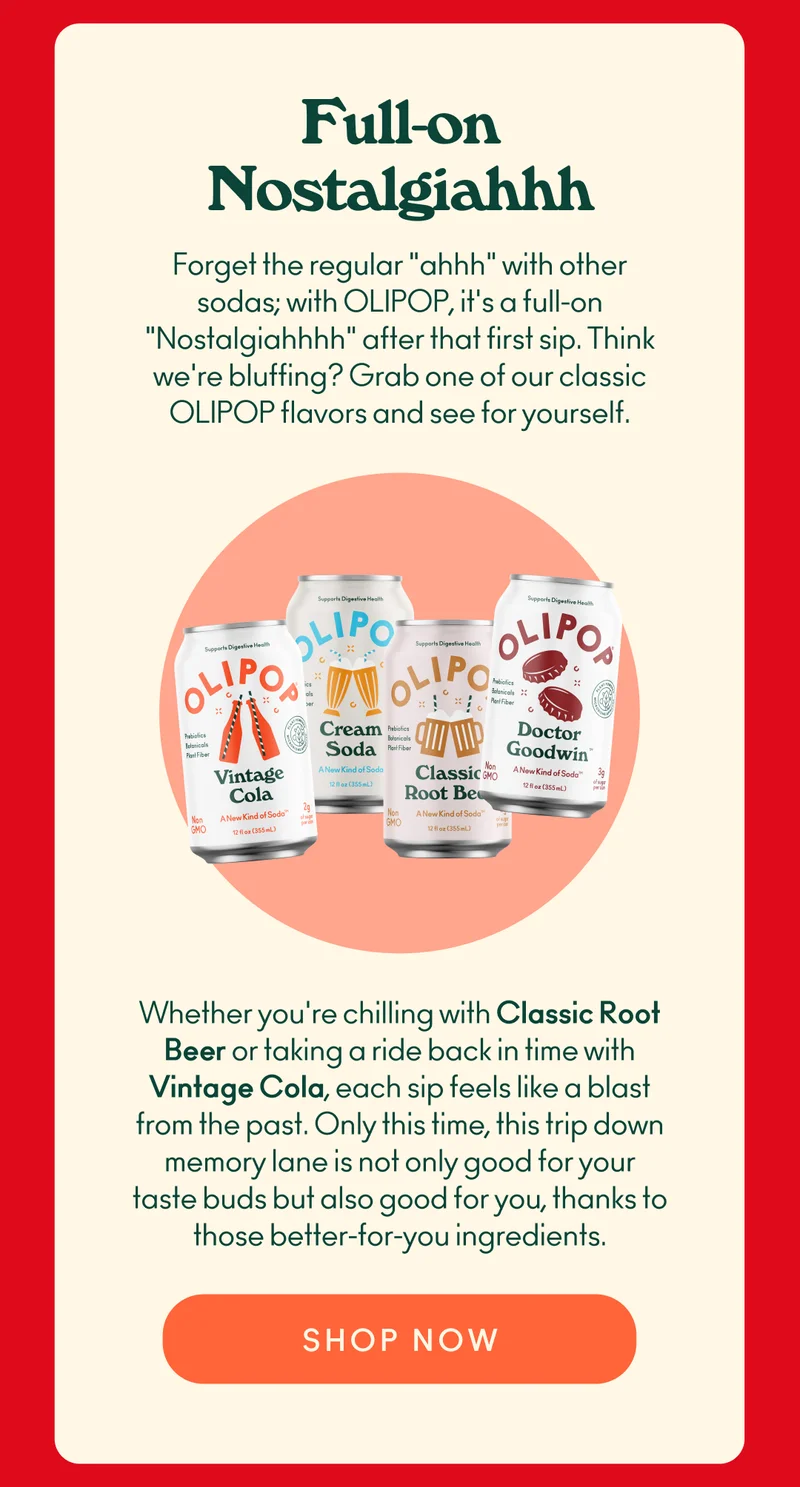Forget the regular "ahhh" with other sodas; with OLIPOP, it's a full-on "Nostalgiahhhh" after that first sip. Think we're bluffing? Grab one of our classic OLIPOP flavors and see for yourself. Whether you're chilling with Classic Root Beer or taking a ride back in time with Vintage Cola, each sip feels like a blast from the past. Only this time, this trip down memory lane is not only good for your taste buds but also good for you, thanks to those better-for-you ingredients.