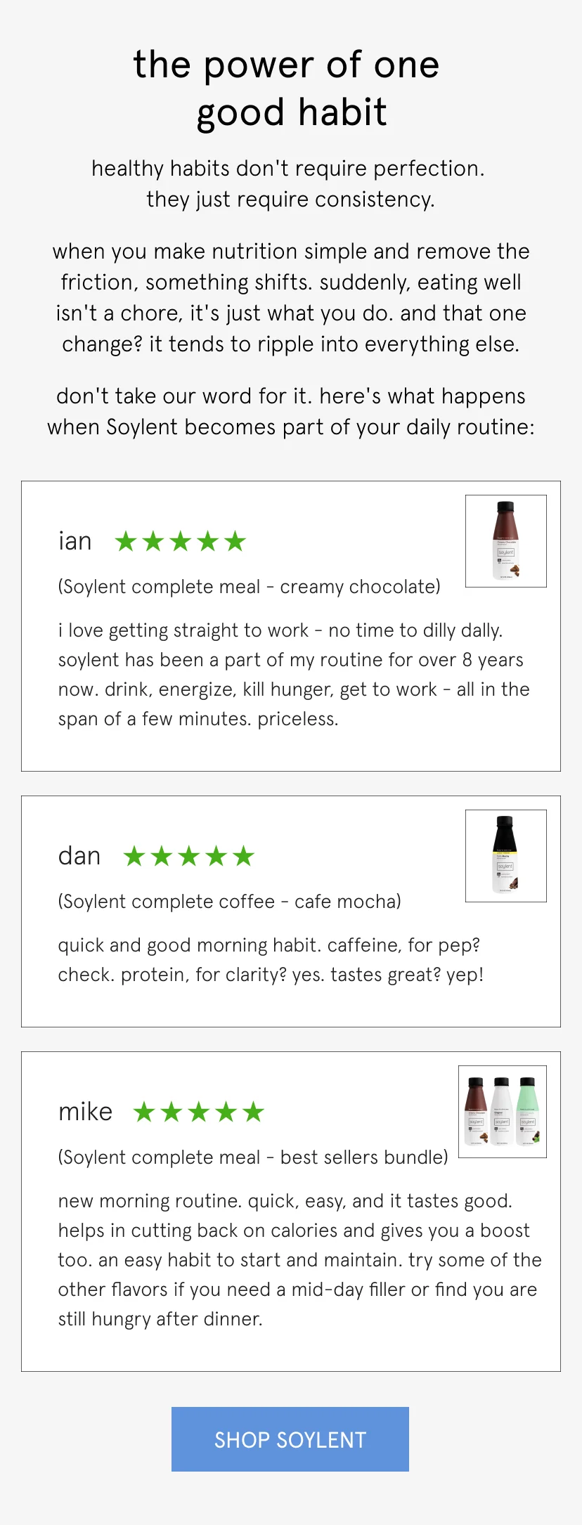 the power of one good habit   healthy habits don't require perfection. they just require consistency.   when you make nutrition simple and remove the friction, something shifts. suddenly, eating well isn't a chore, it's just what you do. and that one change? it tends to ripple into everything else.   don't take our word for it. here's what happens when Soylent becomes part of your daily routine:         I love getting straight to work - no time to dilly dally. Soylent has been a part of my routine for over 8 years now. Drink, energize, kill hunger, get to work - all in the span of a few minutes. Priceless.   Ian, 5 stars, complete meal chocolate       Quick and good morning habit. Caffeine, for pep? Check. Protein, for clarity? Yes. Tastes great? Yep!   Dan, 5 stars, cafe mocha       New morning routine. Quick, easy, and it tastes good. Helps in cutting back on calories and gives you a boost too. An easy habit to start and maintain. Try some of the other flavors if you need a mid-day filler or find you are still hungry after dinner.   Mike, 5 stars, best sellers pack