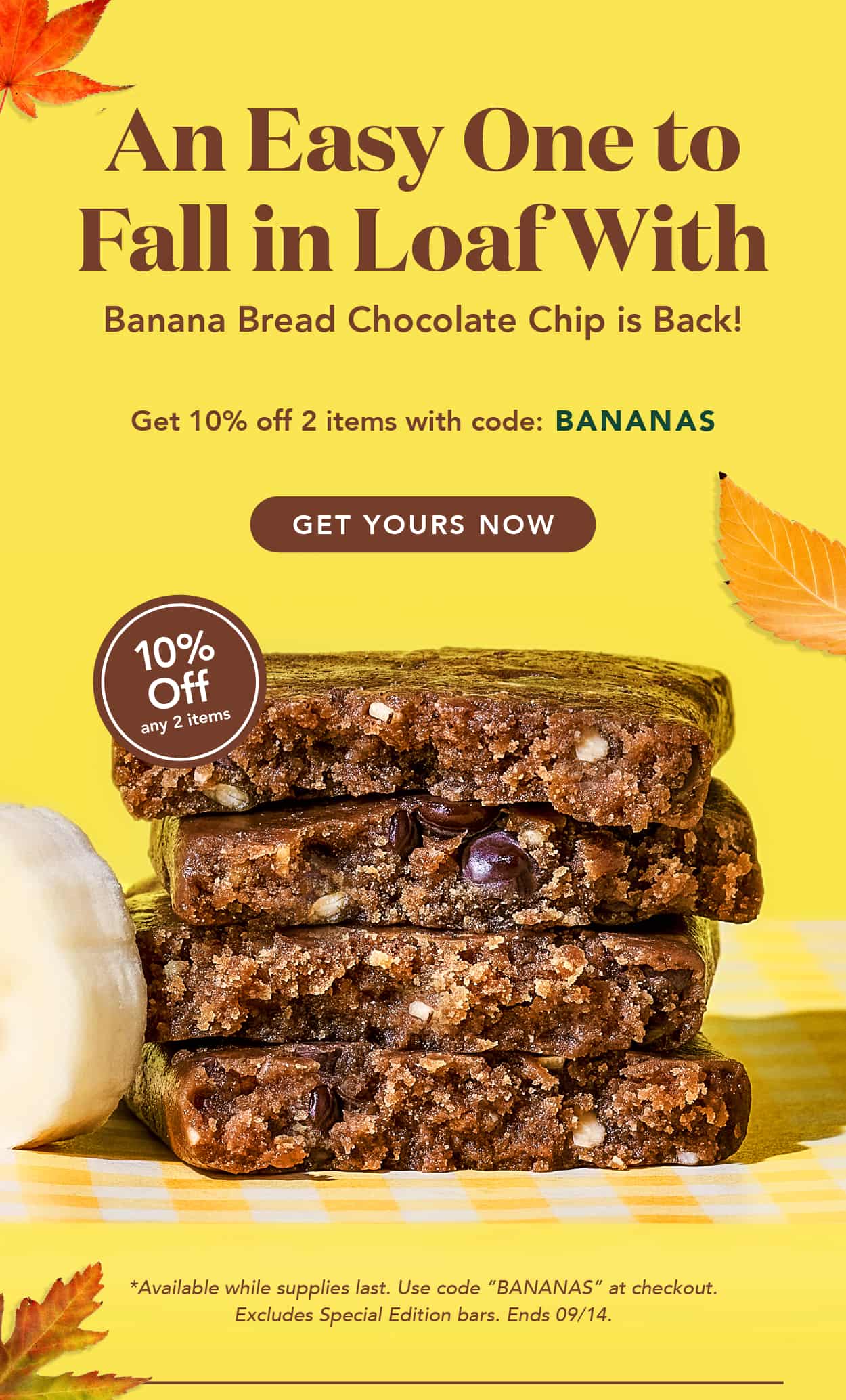 An easy one to fall in loaf with. Banana Bread Chocolate Chip is back! Get 10% off 2 items with code BANANAS. Available while supplies last. Use code at checkout. Excludes special edition bars. Ends 9/14