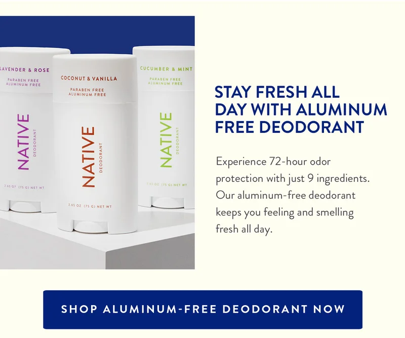 STAY FRESH ALL DAY WITH ALUMINUM FREE DEODORANT | Experience 72-hour odor protection with just 9 ingredients. Our aluminum-free deodorant keeps you feeling and smelling fresh all day. | SHOP ALUMINUM-FREE DEODORANT NOW