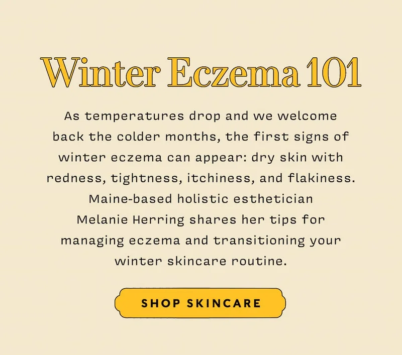 WINTER ECZEMA 101   SHOP SKINCARE  As temperatures drop and we welcome back the colder months, the first signs of winter eczema can appear: dry skin with redness, tightness, itchiness, and flakiness. Maine-based holistic esthetician Melanie Herring shares her tips for managing eczema and transitioning your winter skincare routine.