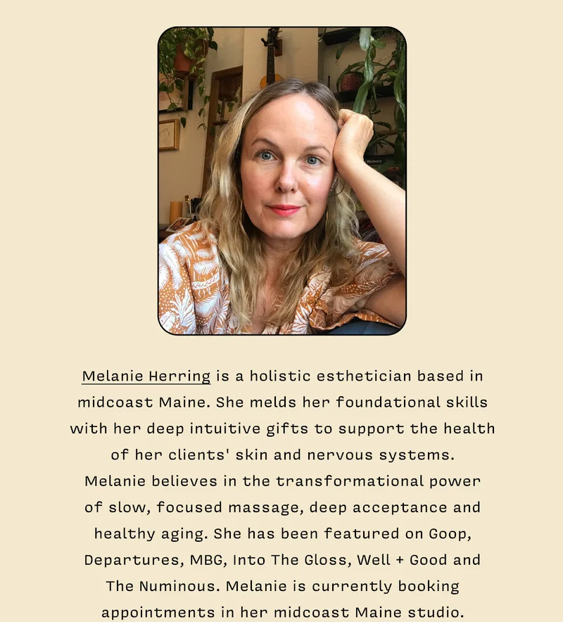 Melanie Herring is a holistic esthetician based in midcoast Maine. She melds her foundational skills with her deep intuitive gifts to support the health of her clients' skin and nervous systems. Melanie believes in the transformational power of slow, focused massage, deep acceptance and healthy aging. She has been featured on Goop, Departures, MBG, Into The Gloss, Well + Good and The Numinous. Melanie is currently booking appointments at her Rockland, Maine studio at 340 S. Main. Learn more at melanie_herring.