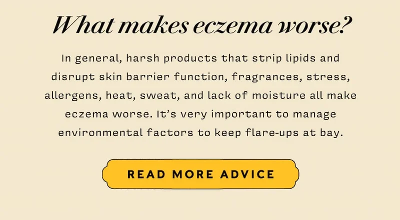 What makes eczema worse? In general, harsh products that strip lipids and disrupt skin barrier function, fragrances, stress, allergens, heat, sweat, and lack of moisture all make eczema worse. It’s very important to manage environmental factors to keep flare-ups at bay.     READ MORE ADVICE