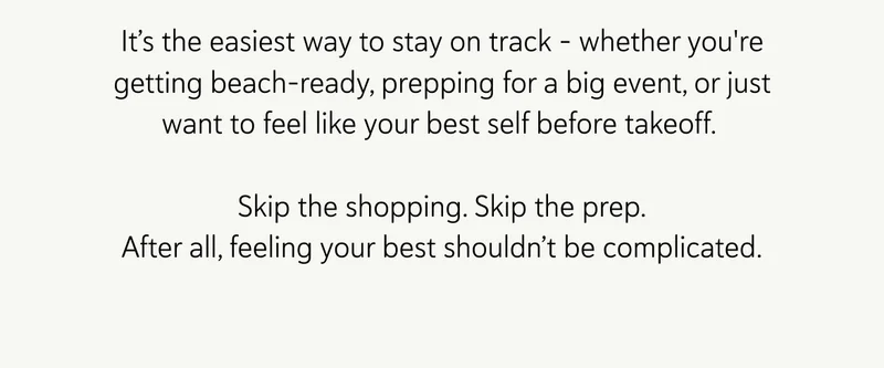 It’s the easiest way to stay on track – whether you're getting beach-ready, prepping for a big event, or just want to feel like your best self before takeoff.  Skip the shopping. Skip the prep. After all, feeling your best shouldn’t be complicated.