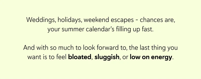 Weddings, holidays, weekend escapes – chances are, your summer calendar’s filling up fast. And with so much to look forward to, the last thing you want is to feel bloated, sluggish, or low on energy.