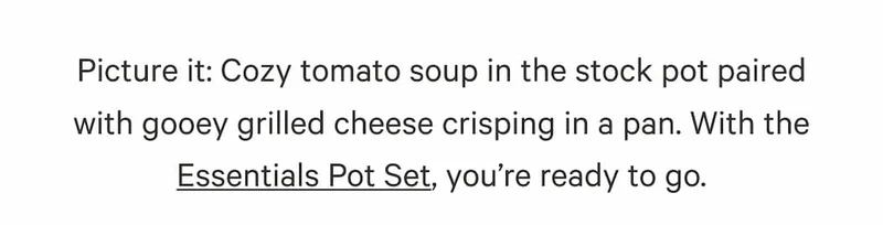 Picture it: Cozy tomato soup in the stock pot paired with gooey grilled cheese crisping in a pan. With the Essentials Pot Set, you’re ready to go.