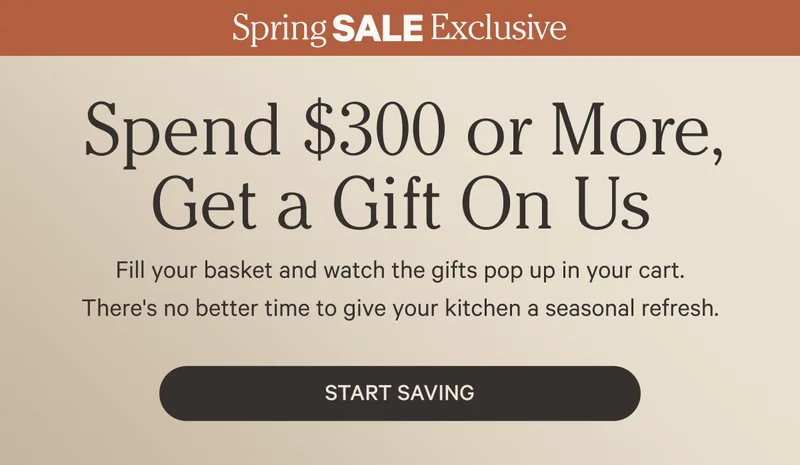 Spend $300 or more, Get a Gift on Us - Fill your basket and watch the gifts pop up in your cart. There's no better time to give your kitchen a seasonal refresh. - Start Saving