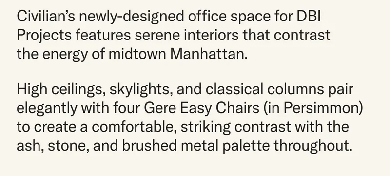Civilian’s newly-designed office space for DBI Projects features serene interiors that contrast  the energy of midtown Manhattan. High ceilings, skylights, and classical columns pair elegantly with four Gere Easy Chairs (in Persimmon) to create a comfortable, striking contrast with the ash, stone, and brushed metal palette throughout.a