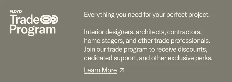 The Floyd Trade Program: Everything you need for a perfect project. Interior designers, architects, contractors, home stagers, and other trade professionals. Join our trade program to receive discounts, dedicated support, and other exclusive perks.