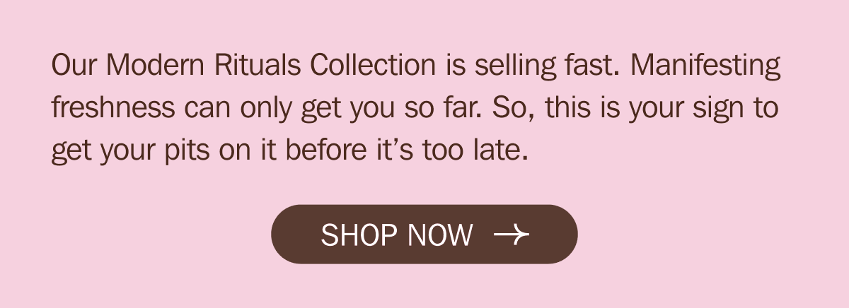 Our Modern Rituals Collection is selling fast. Manifesting freshness can only get you so far. So, this is your sign to get your pits on it before it’s too late. SHOP NOW