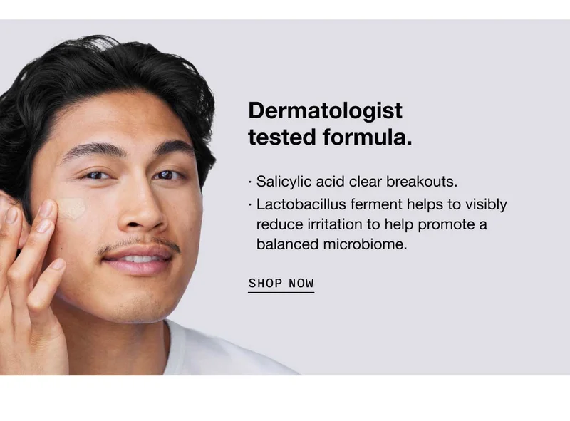 Dermatologist tested formula.· Salicylic acid clear breakouts.· Lactobacillus ferment helps to visibly reduce irritation to help promote a  balanced microbiome. SHOP NOW