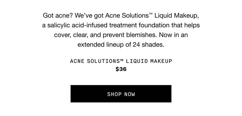 Got acne? We’ve got Acne Solutions™ Liquid Makeup, a salicylic acid-infused treatment foundation that helps cover, clear, and prevent blemishes. Now in an extended lineup of 24 shades. Acne Solutions™ Liquid Makeup $36 SHOP NOW