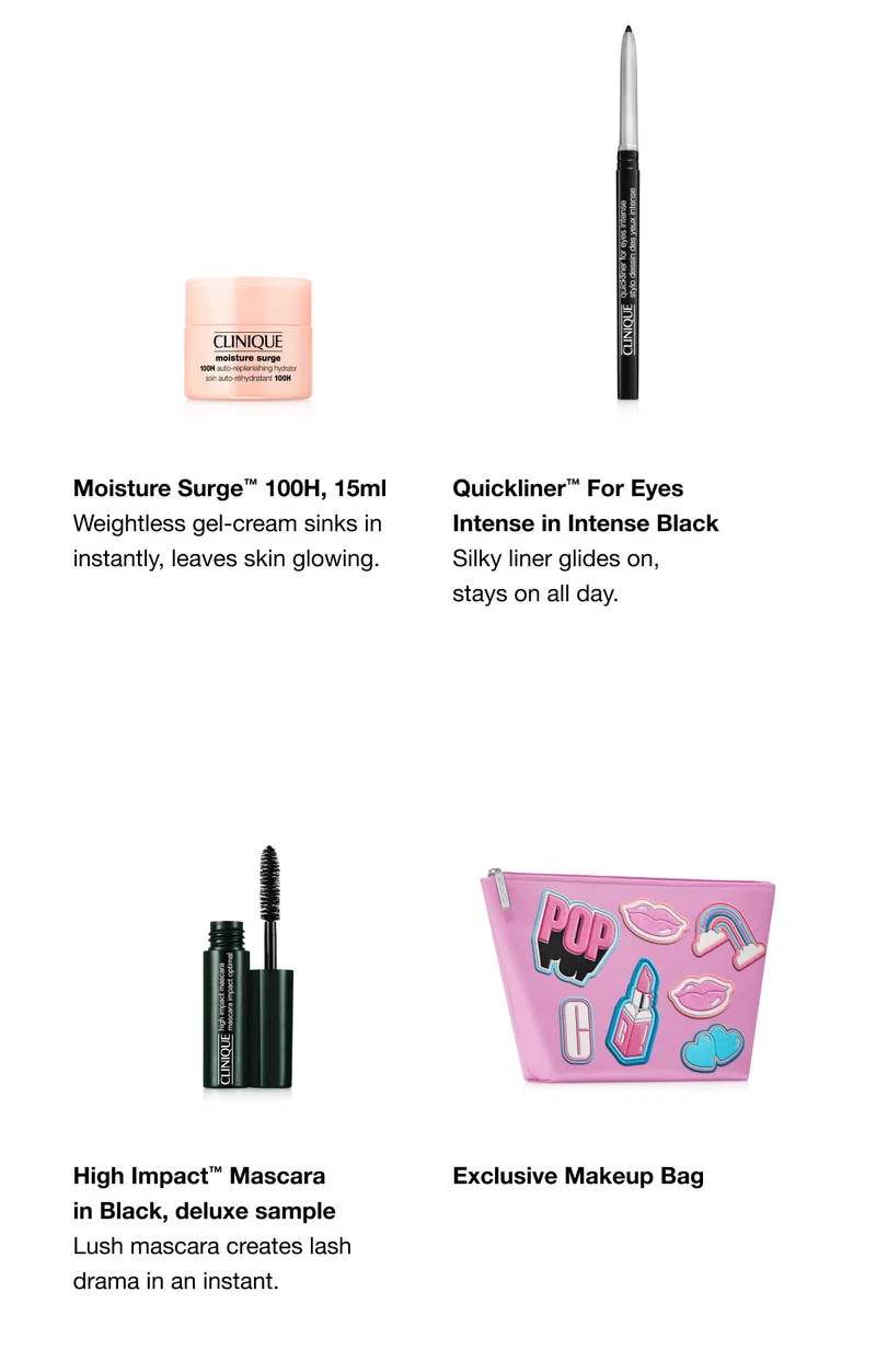 Moisture Surge™ 100H, 15ml Weightless gel-cream sinks in instantly, leaves skin glowing. | Quickliner™ For Eyes Intense in Intense Black Silky liner glides on, stays on all day. | High Impact™ Mascara in Black, deluxe sample Lush mascara creates lash drama in an instant. | Exclusive Makeup Bag