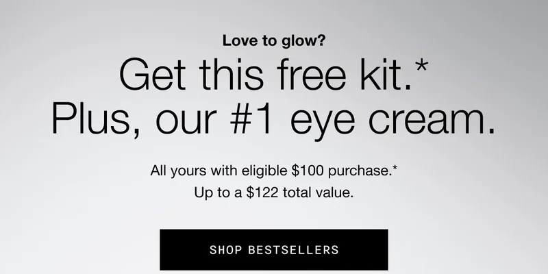 Love to glow? Get this free kit.* Plus, our #1 eye cream. All yours with eligible $100 purchase.* Up to a $122 total value. SHOP BESTSELLERS