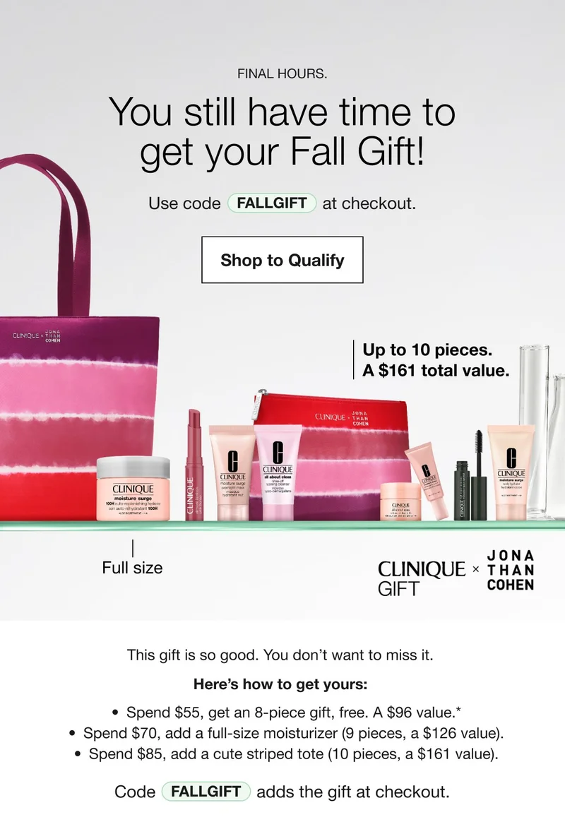 FINAL HOURS. You still have time to get your Fall Gift! Use code discount code at checkout. Shop to Qualify Up to 10 pieces. A $161 total value. Full size CLINIQUE GIFT × JONA THAN COHEN This gift is so good. You don’t want to miss it. Here’s how to get yours: Spend $55, get an 8-piece gift, free. A $96 value.* Spend $70, add a full-size moisturizer (9 pieces, a $126 value). Spend $85, add a cute striped tote (10 pieces, a $161 value). Code discount code adds the gift at checkout. Shop to Qualify
