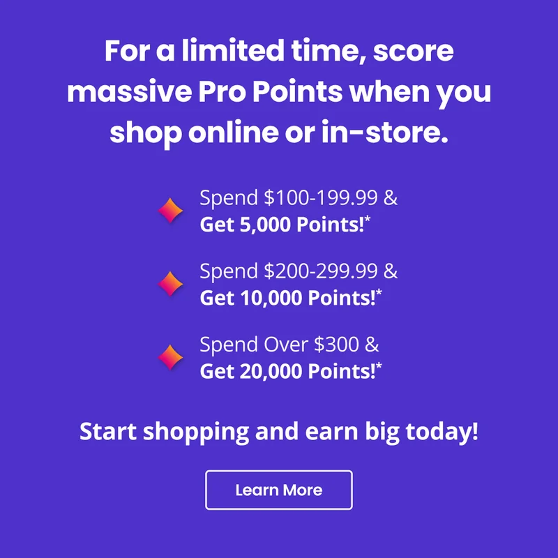For a limited time, score massive Pro Points when you shop online or in-store. | Start shopping and earn big today! | Learn More