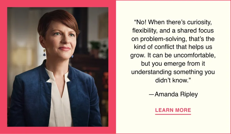 “No! When there’s curiosity, flexibility, and a shared focus on problem-solving, that’s the kind of conflict that helps us grow. It can be uncomfortable, but you emerge from it understanding something you didn’t know.”