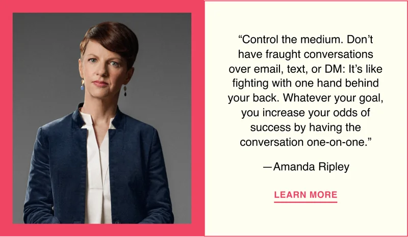 “Control the medium. Don’t have fraught conversations over email, text, or DM: It’s like fighting with one hand behind your back. Whatever your goal, you increase your odds of success by having the conversation one-on-one.”