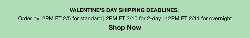 VALENTINE’S DAY SHIPPING DEADLINES. Order by: 2PM ET 2/5 for standard | 2PM ET 2/10 for 2-day | 12PM ET 2/11 for overnight | Shop Now