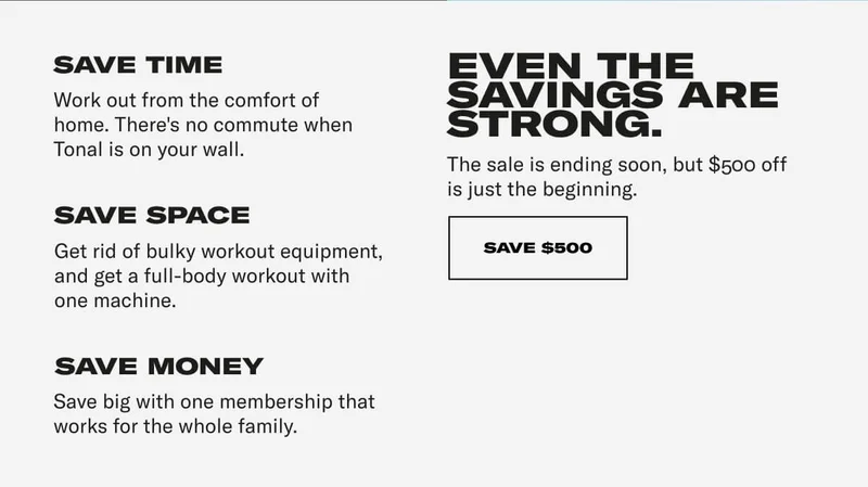 SAVE TIME Work out from the comfort of home. There's no commute when Tonal is on your wall. SAVE SPACE Get rid of bulky workout equipment, and get a full-body workout with one machine. SAVE MONEY Save big with one membership that works for the whole family. EVEN THE SAVINGS ARE STRONG. The sale is ending soon, but $500 off is just the beginning. CTA: SAVE $500