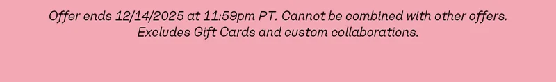 Offer ends 12/14/2025 at 11:59pm PT. Cannot be combined with other offers. Excludes Gift Cards and custom collaborations.
