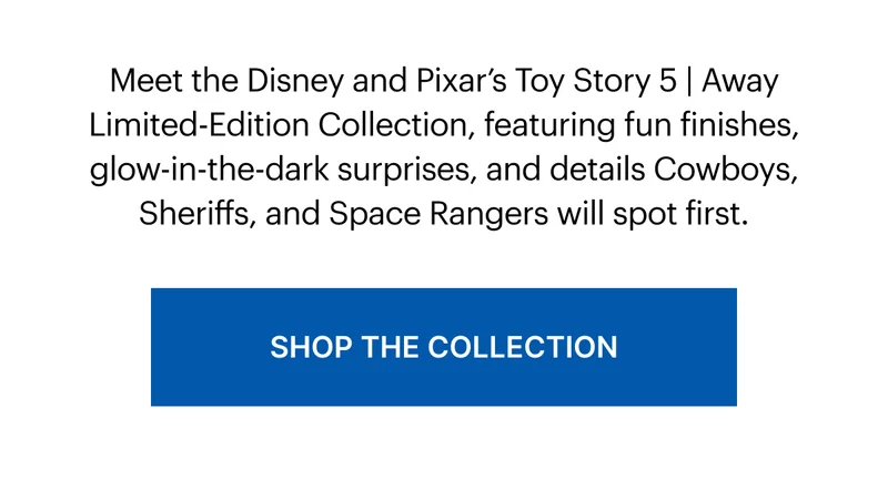 Meet the Disney and Pixar’s Toy Story 5 | Away Limited-Edition Collection, featuring fun finishes, glow-in-the-dark surprises, and details Cowboys, Sheriffs, and Space Rangers will spot first.