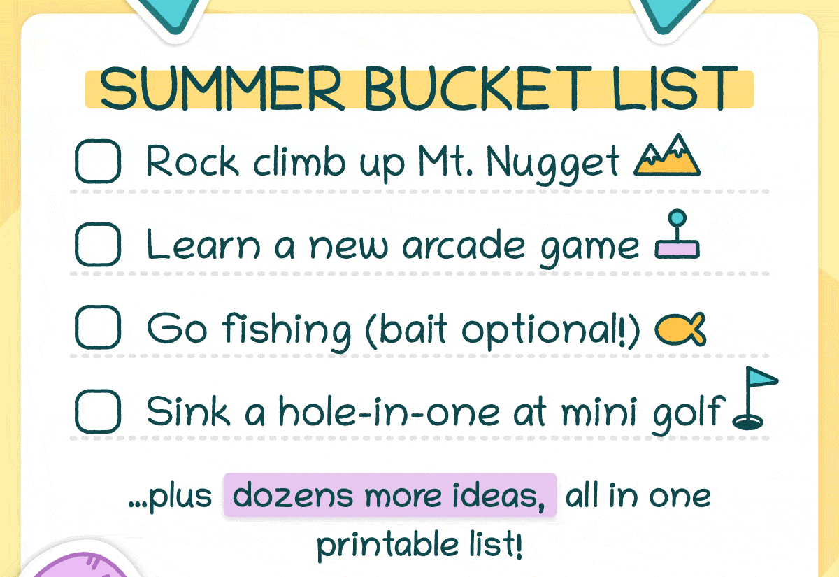 Summer Bucket List: ✅ Rock climb up Mt. Nugget ✅ Learn a new arcade game ✅ Go fishing (bait optional!) ✅ Sink a hole-in-one at mini golf …plus dozens more ideas, all in one printable list!