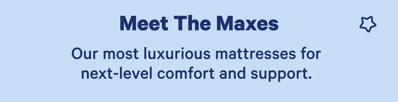 Meet The Maxes; Our most luxurious mattresses for next-level comfort and support.
