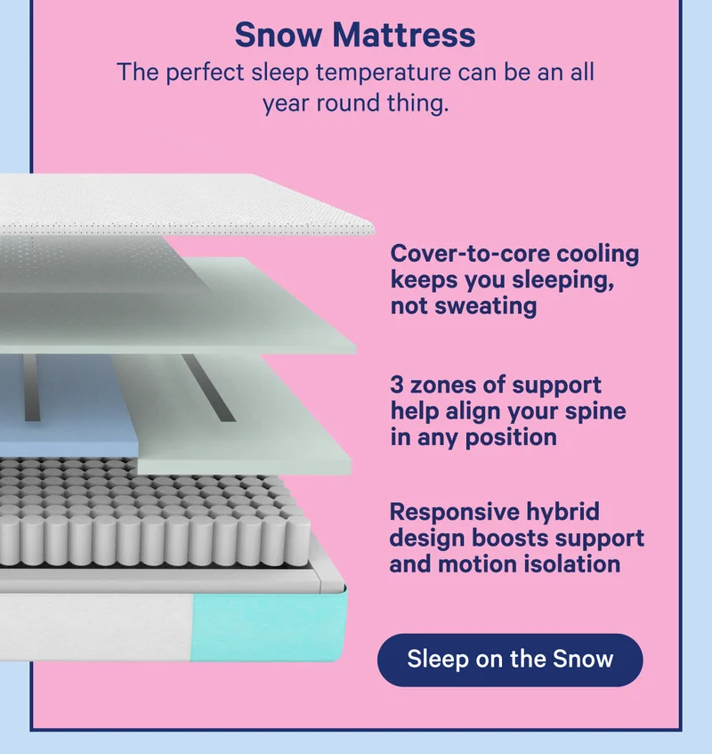 Snow Mattress; The perfect sleep temperature can be an all year round thing. Cover-to-core cooling keeps you sleeping, not sweating, 3 zones of support help align your spine in any position, Responsive hybrid design boosts support and motion isolation
