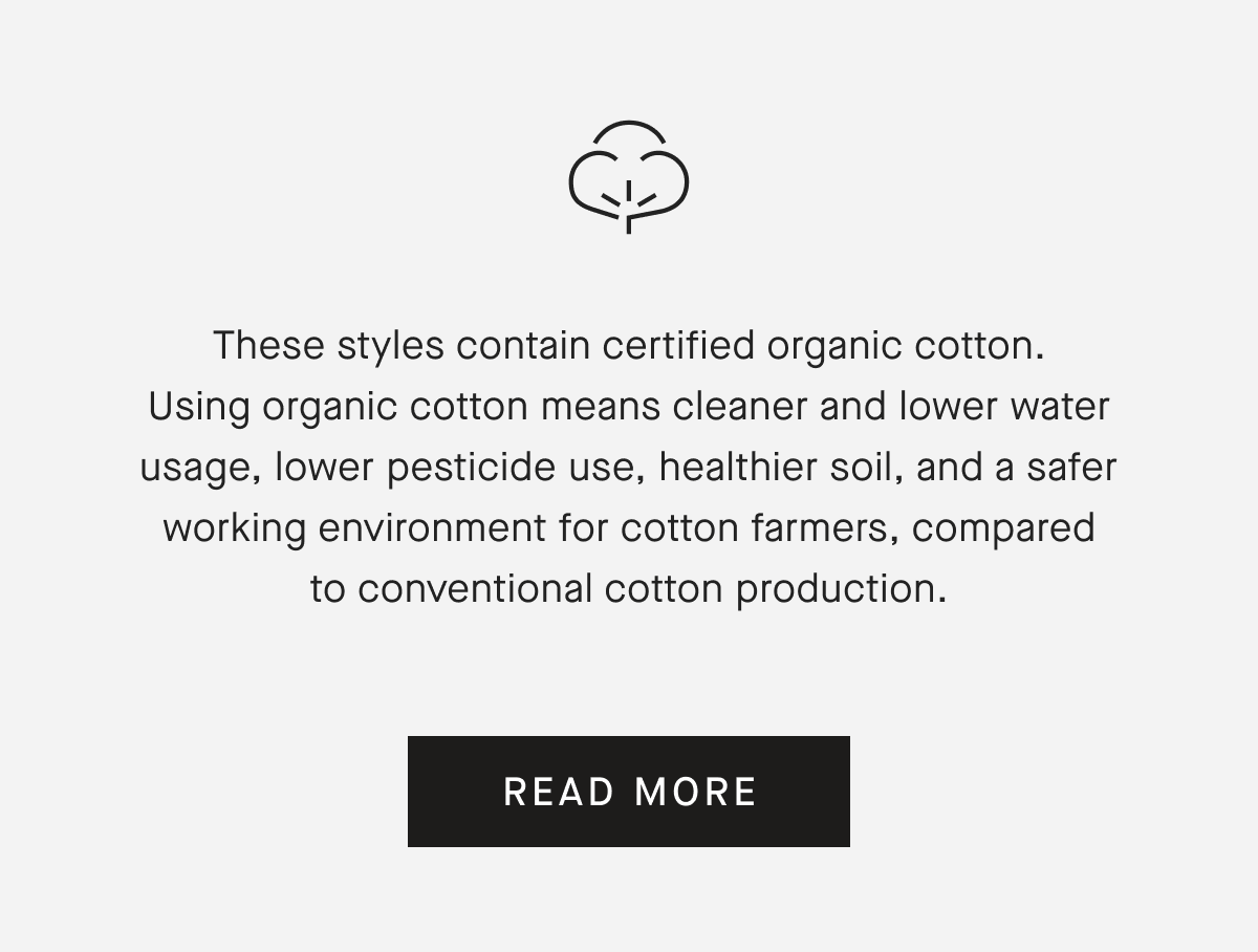 These styles contain certified organic cotton. Using organic cotton means cleaner and lower water usage, lower pesticide use, healthier soil, and a safer working environment for cotton farmers, compared to conventional cotton production. [READ MORE]