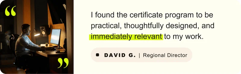 “I found the certificate program to be practical, thoughtfully designed, and immediately relevant to my work.” – David G. Regional Director
