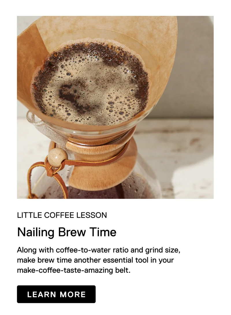 Little Coffee Lesson. Nailing Brew Time. Along with coffee-to-water ratio and grind size, make brew time another essential tool in your make-coffee-taste-amazing belt. Learn More