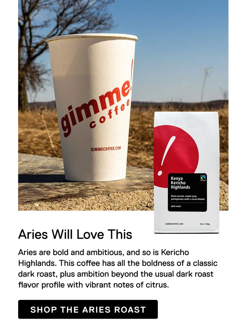 Aries Will Love This. Aries are bold and ambitious, and so is Kericho Highlands. This coffee has all the boldness of a classic dark roast, plus ambition beyond the usual dark roast flavor profile with vibrant notes of citrus. Shop the Aries Roast