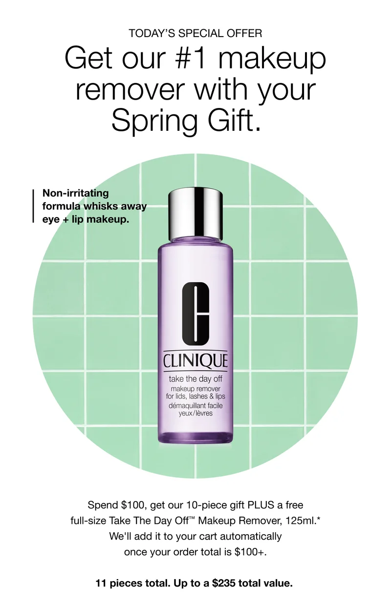 TODAY’S SPECIAL OFFER | Get our #1 makeup remover with your Spring Gift. | Non-irritating formula whisks away eye + lip makeup. | Spend $100, get our 10-piece gift PLUS a free full-size Take The Day Off™ Makeup Remover, 125ml.* We'll add it to your cart automatically once your order total is $100+. 11 pieces total. Up to a $235 total value.