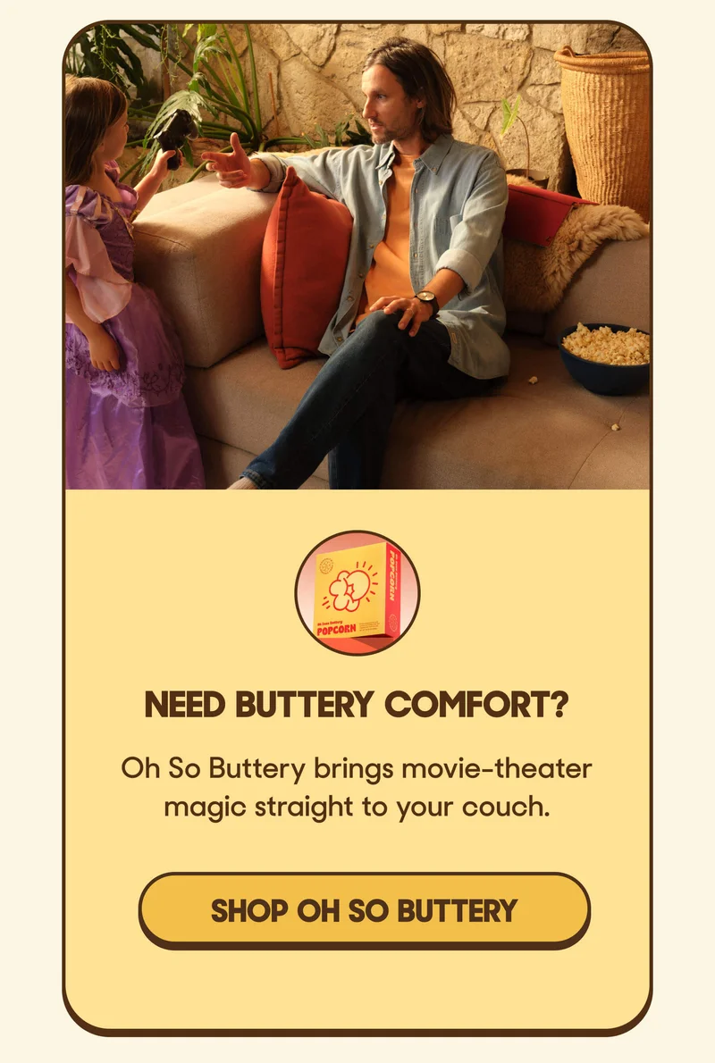 Need buttery comfort? Oh So Buttery brings movie-theater magic straight to your couch. SHOP OH SO BUTTERY