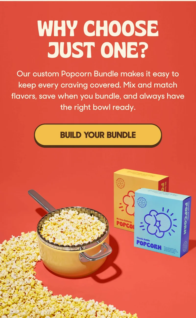 WHY CHOOSE JUST ONE? Our custom Popcorn Bundle makes it easy to keep every craving covered. Mix and match flavors, save when you bundle, and always have the right bowl ready. BUILD YOUR BUNDLE