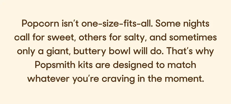 Popcorn isn’t one-size-fits-all. Some nights call for sweet, others for salty, and sometimes only a giant, buttery bowl will do. That’s why Popsmith kits are designed to match whatever you’re craving in the moment.