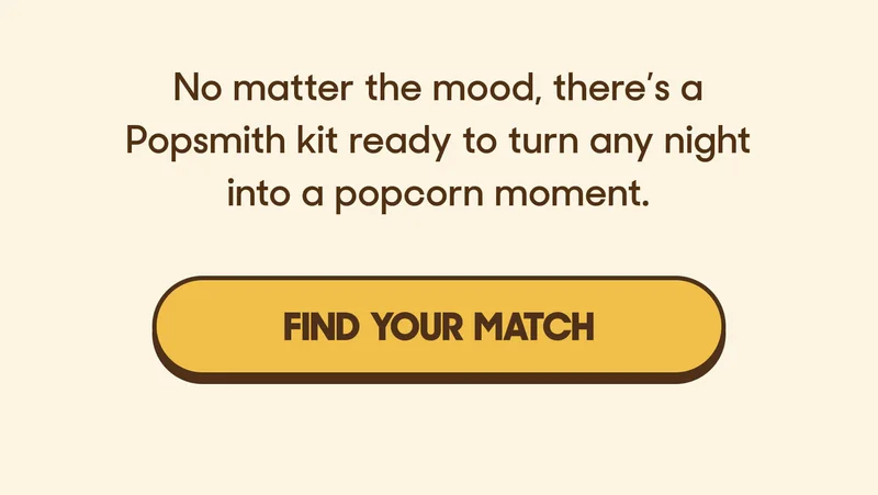 No matter the mood, there’s a Popsmith kit ready to turn any night into a popcorn moment. FIND YOUR MATCH