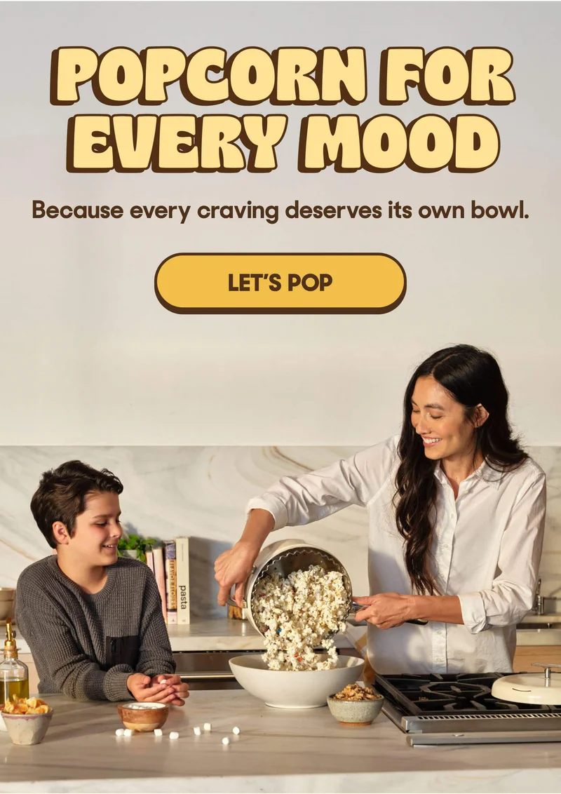 POPCORN FOR EVERY MOOD Because every craving deserves its own bowl. LET'S POP