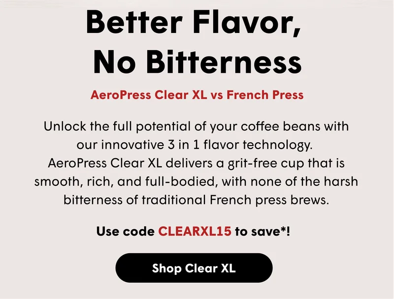 Better Flavor,  No Bitterness AeroPress Clear XL vs French Press Unlock the full potential of your coffee beans with our innovative 3 in 1 flavor technology.  AeroPress Clear XL delivers a grit-free cup that is smooth, rich, and full-bodied, with none of the harsh bitterness of traditional French press brews.  Use code CLEARXL15 to save*! [SHOP CLEAR XL]